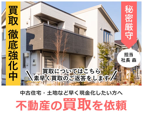 買取 徹底強化中 買取についてはこちら素早く買取のご返答をします 秘密厳守 担当 社長 森 中古住宅・土地など早く現金化したい方へ 不動産の買取を依頼