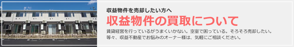 収益物件を売却したい方へ 収益物件の買取について 賃貸経営を行っているがうまくいかない。空室で困っている。そろそろ売却したい。等々、収益不動産でお悩みのオーナー様は、気軽にご相談ください。