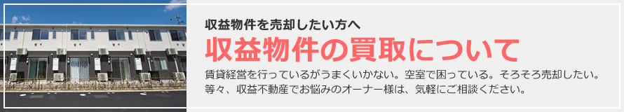 収益物件を売却したい方へ 収益物件の買取について 賃貸経営を行っているがうまくいかない。空室で困っている。そろそろ売却したい。等々、収益不動産でお悩みのオーナー様は、気軽にご相談ください。
